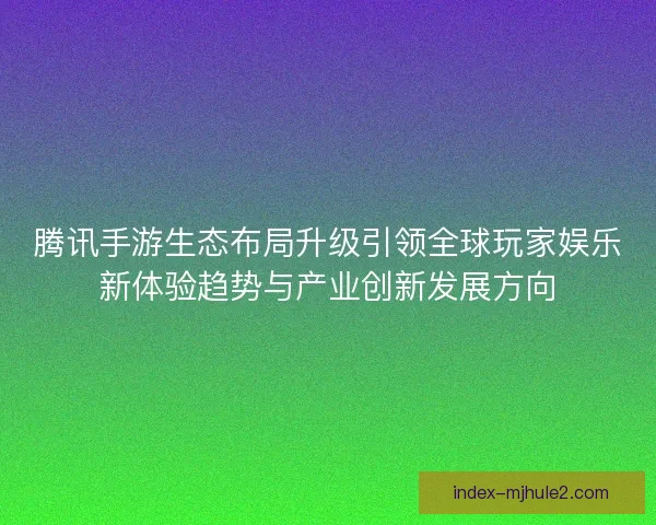 腾讯手游生态布局升级引领全球玩家娱乐新体验趋势与产业创新发展方向
