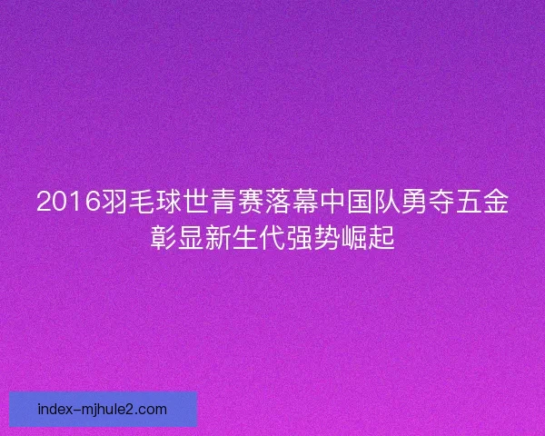 2016羽毛球世青赛落幕中国队勇夺五金彰显新生代强势崛起
