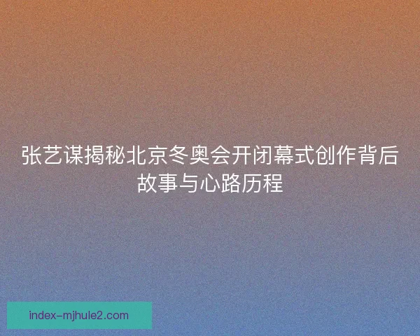 张艺谋揭秘北京冬奥会开闭幕式创作背后故事与心路历程