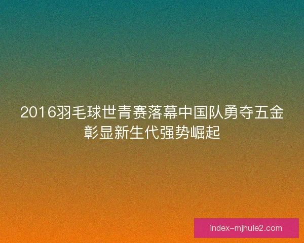 2016羽毛球世青赛落幕中国队勇夺五金彰显新生代强势崛起 2016羽毛球世青赛落幕中国队勇夺五金彰显新生代强势崛起