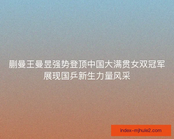 蒯曼王曼昱强势登顶中国大满贯女双冠军展现国乒新生力量风采