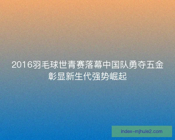 2016羽毛球世青赛落幕中国队勇夺五金彰显新生代强势崛起 2016羽毛球世青赛落幕中国队勇夺五金彰显新生代强势崛起
