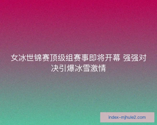 女冰世锦赛顶级组赛事即将开幕 强强对决引爆冰雪激情 女冰世锦赛顶级组赛事即将开幕 强强对决引爆冰雪激情